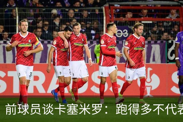 前球员谈卡塞米罗：跑得多不代表有用，关键是跑得对，而他没跑对