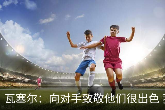 瓦塞尔：向对手致敬他们很出色 我们本季很棒打破了很多人的质疑