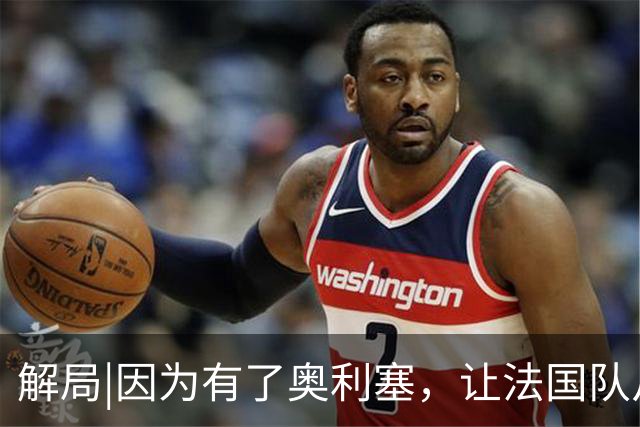 解局|因为有了奥利塞，让法国队从迷失欧洲杯到闪耀世界杯