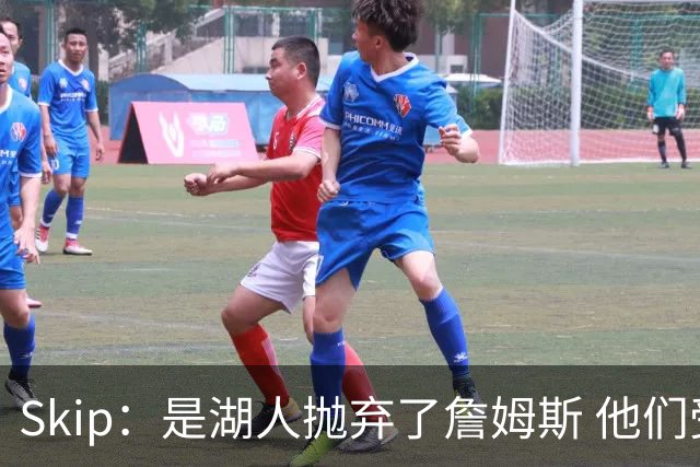 Skip：是湖人抛弃了詹姆斯 他们受够了他在洛杉矶的失败